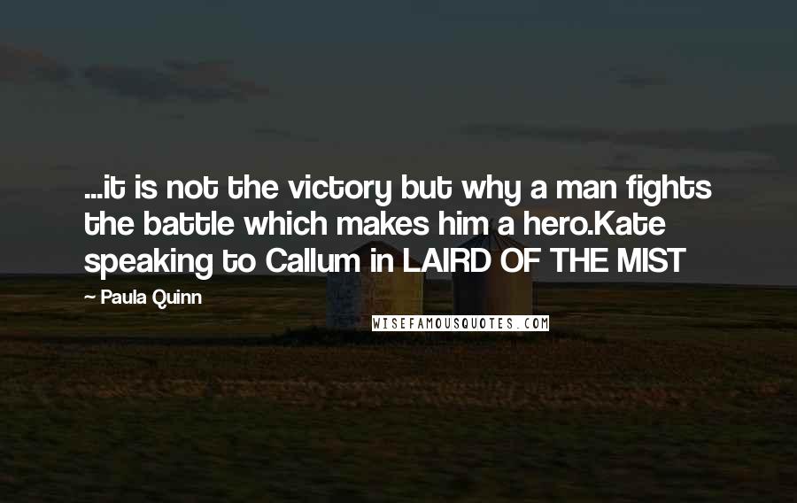 Paula Quinn Quotes: ...it is not the victory but why a man fights the battle which makes him a hero.Kate speaking to Callum in LAIRD OF THE MIST