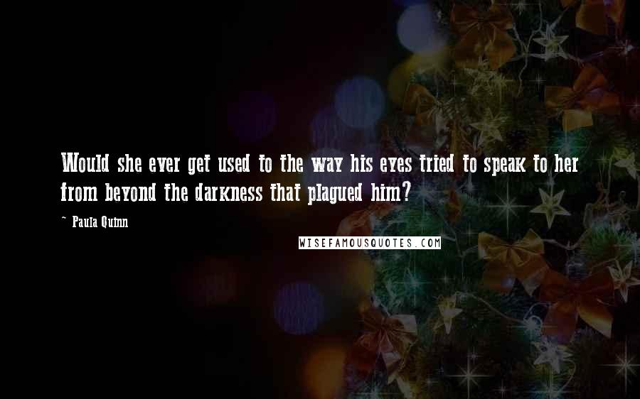 Paula Quinn Quotes: Would she ever get used to the way his eyes tried to speak to her from beyond the darkness that plagued him?