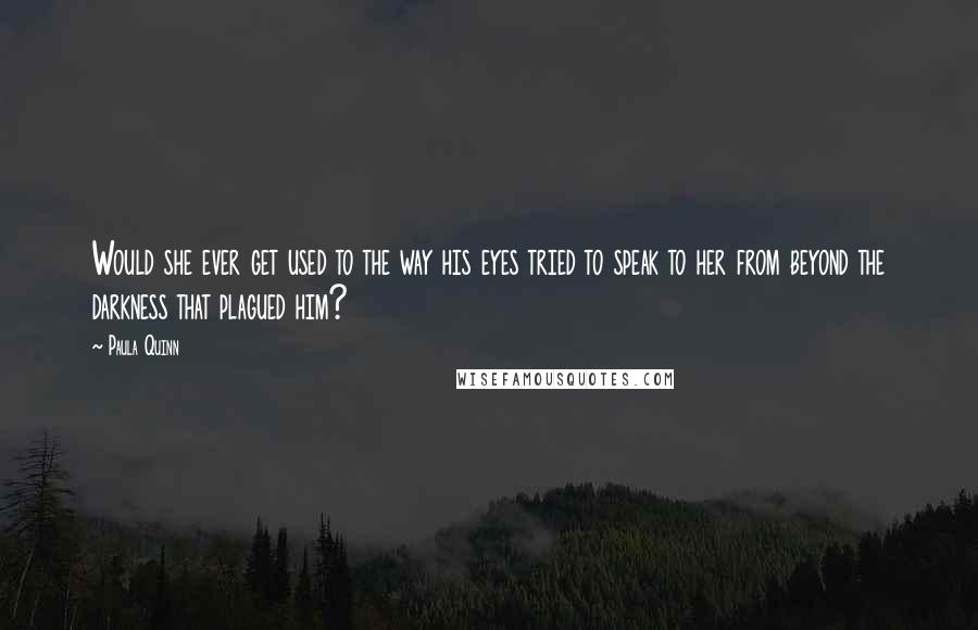 Paula Quinn Quotes: Would she ever get used to the way his eyes tried to speak to her from beyond the darkness that plagued him?