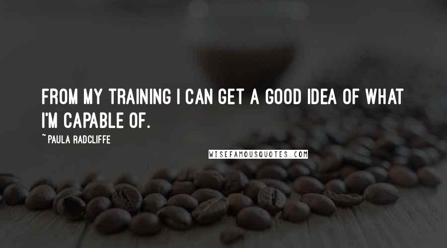 Paula Radcliffe Quotes: From my training I can get a good idea of what I'm capable of.