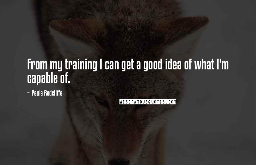 Paula Radcliffe Quotes: From my training I can get a good idea of what I'm capable of.