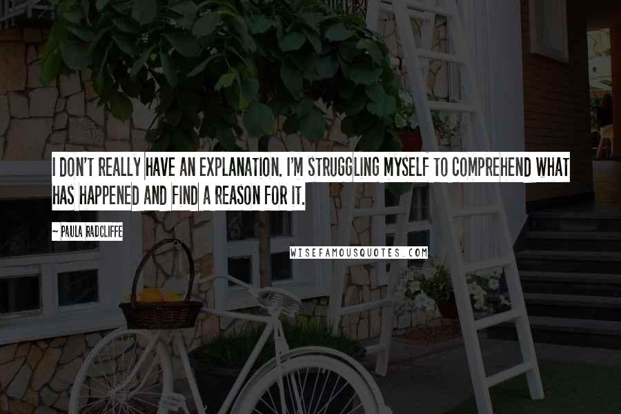 Paula Radcliffe Quotes: I don't really have an explanation. I'm struggling myself to comprehend what has happened and find a reason for it.