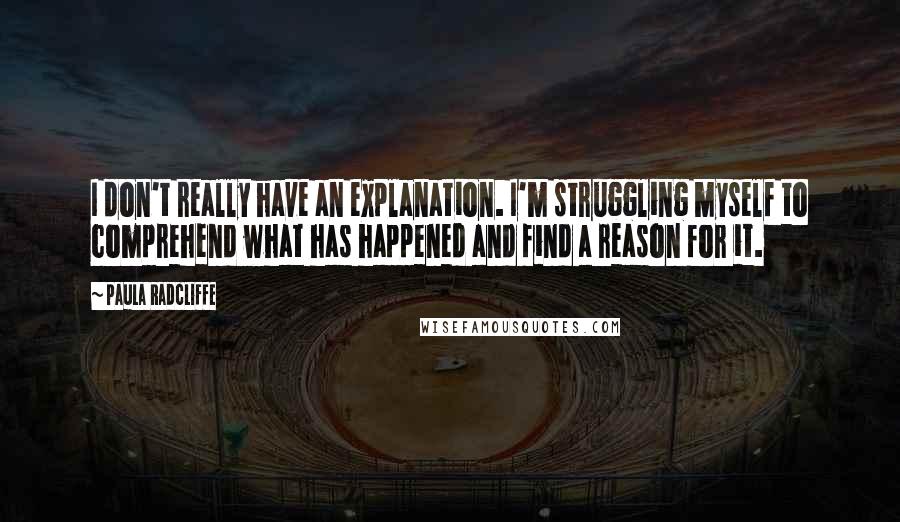 Paula Radcliffe Quotes: I don't really have an explanation. I'm struggling myself to comprehend what has happened and find a reason for it.