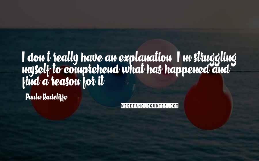 Paula Radcliffe Quotes: I don't really have an explanation. I'm struggling myself to comprehend what has happened and find a reason for it.