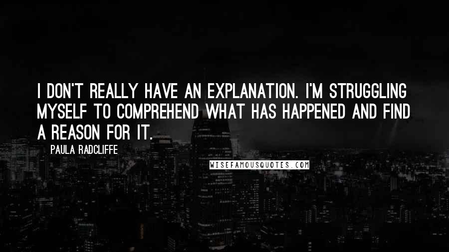 Paula Radcliffe Quotes: I don't really have an explanation. I'm struggling myself to comprehend what has happened and find a reason for it.