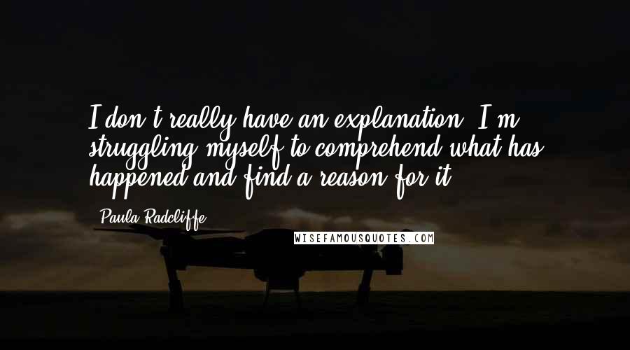 Paula Radcliffe Quotes: I don't really have an explanation. I'm struggling myself to comprehend what has happened and find a reason for it.