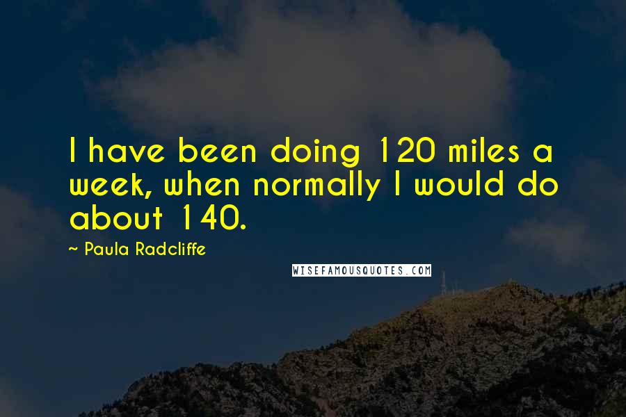 Paula Radcliffe Quotes: I have been doing 120 miles a week, when normally I would do about 140.