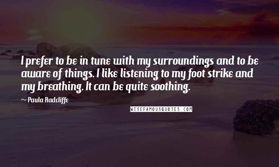 Paula Radcliffe Quotes: I prefer to be in tune with my surroundings and to be aware of things. I like listening to my foot strike and my breathing. It can be quite soothing.