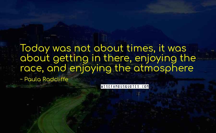 Paula Radcliffe Quotes: Today was not about times, it was about getting in there, enjoying the race, and enjoying the atmosphere