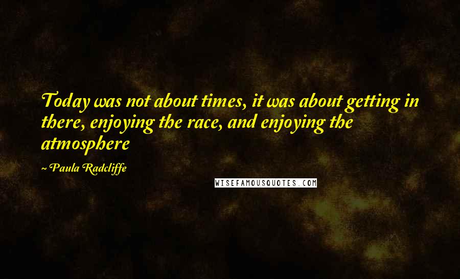 Paula Radcliffe Quotes: Today was not about times, it was about getting in there, enjoying the race, and enjoying the atmosphere