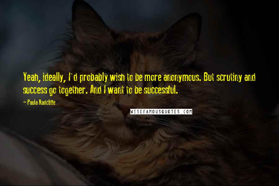 Paula Radcliffe Quotes: Yeah, ideally, I'd probably wish to be more anonymous. But scrutiny and success go together. And I want to be successful.