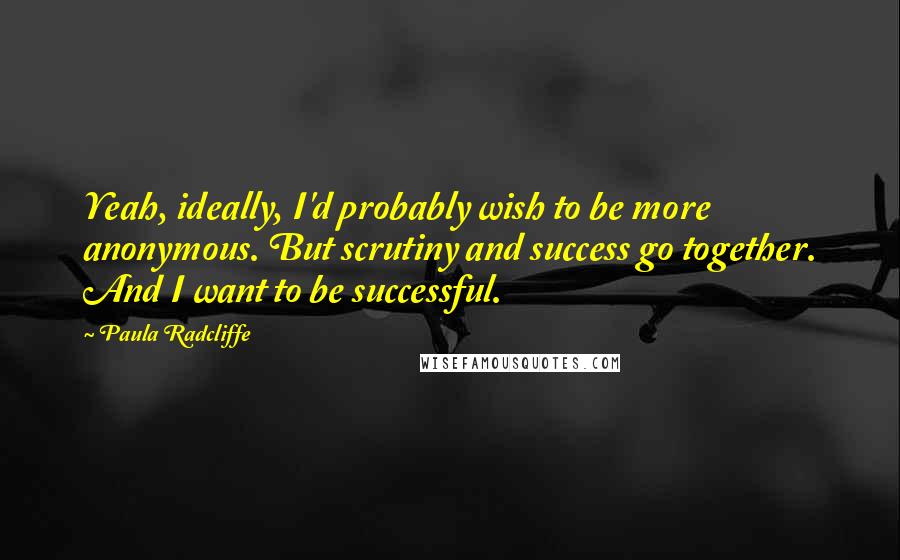Paula Radcliffe Quotes: Yeah, ideally, I'd probably wish to be more anonymous. But scrutiny and success go together. And I want to be successful.