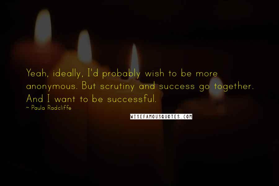 Paula Radcliffe Quotes: Yeah, ideally, I'd probably wish to be more anonymous. But scrutiny and success go together. And I want to be successful.