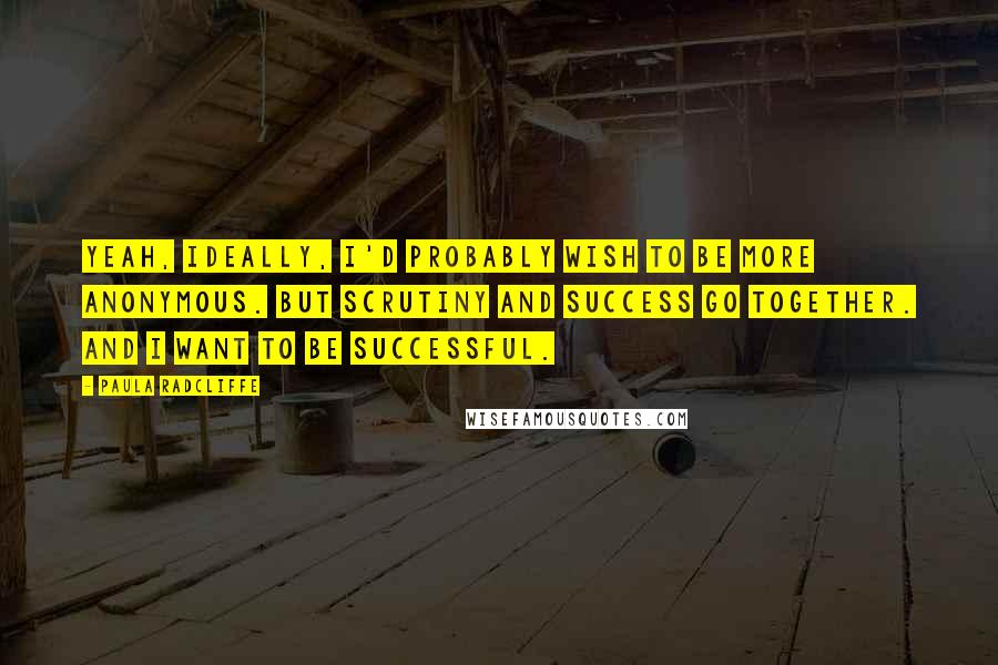 Paula Radcliffe Quotes: Yeah, ideally, I'd probably wish to be more anonymous. But scrutiny and success go together. And I want to be successful.