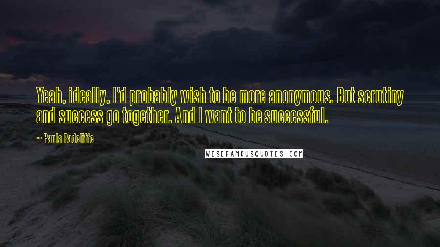 Paula Radcliffe Quotes: Yeah, ideally, I'd probably wish to be more anonymous. But scrutiny and success go together. And I want to be successful.