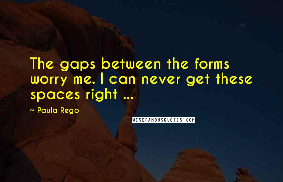 Paula Rego Quotes: The gaps between the forms worry me. I can never get these spaces right ...