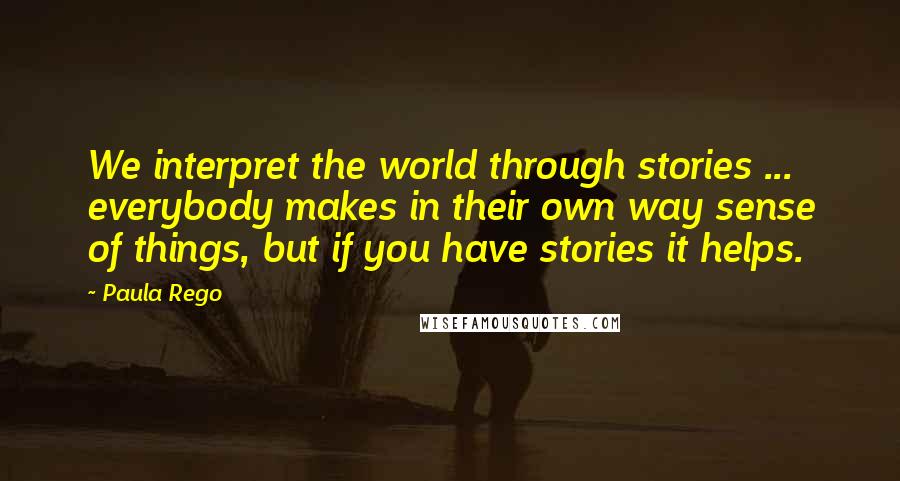 Paula Rego Quotes: We interpret the world through stories ... everybody makes in their own way sense of things, but if you have stories it helps.