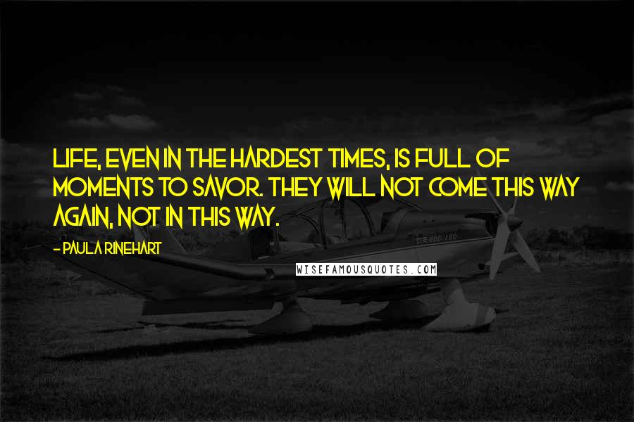 Paula Rinehart Quotes: Life, even in the hardest times, is full of moments to savor. They will not come this way again, not in this way.