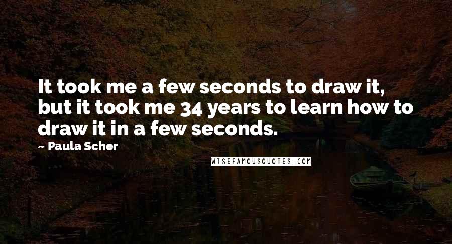 Paula Scher Quotes: It took me a few seconds to draw it, but it took me 34 years to learn how to draw it in a few seconds.