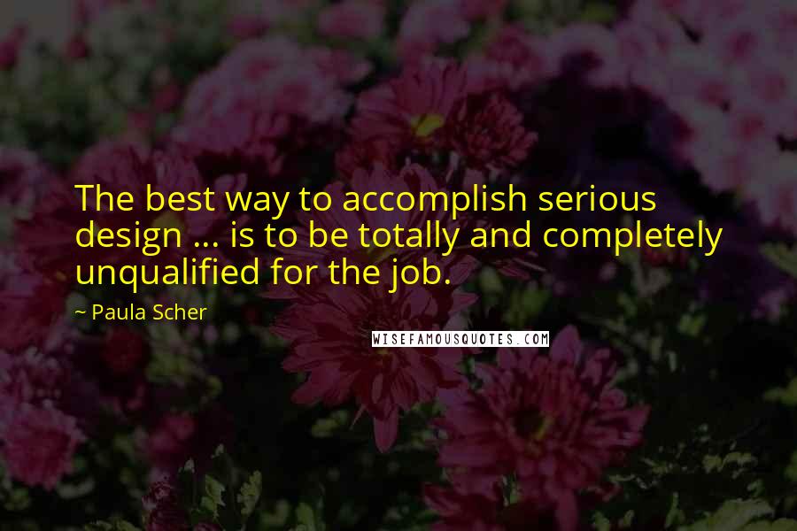 Paula Scher Quotes: The best way to accomplish serious design ... is to be totally and completely unqualified for the job.
