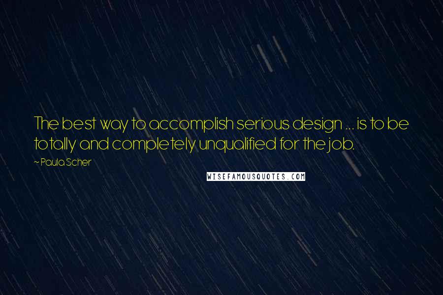 Paula Scher Quotes: The best way to accomplish serious design ... is to be totally and completely unqualified for the job.