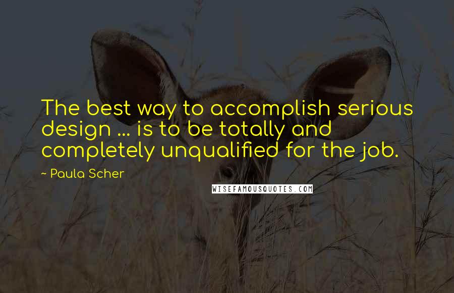 Paula Scher Quotes: The best way to accomplish serious design ... is to be totally and completely unqualified for the job.