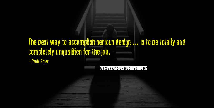 Paula Scher Quotes: The best way to accomplish serious design ... is to be totally and completely unqualified for the job.