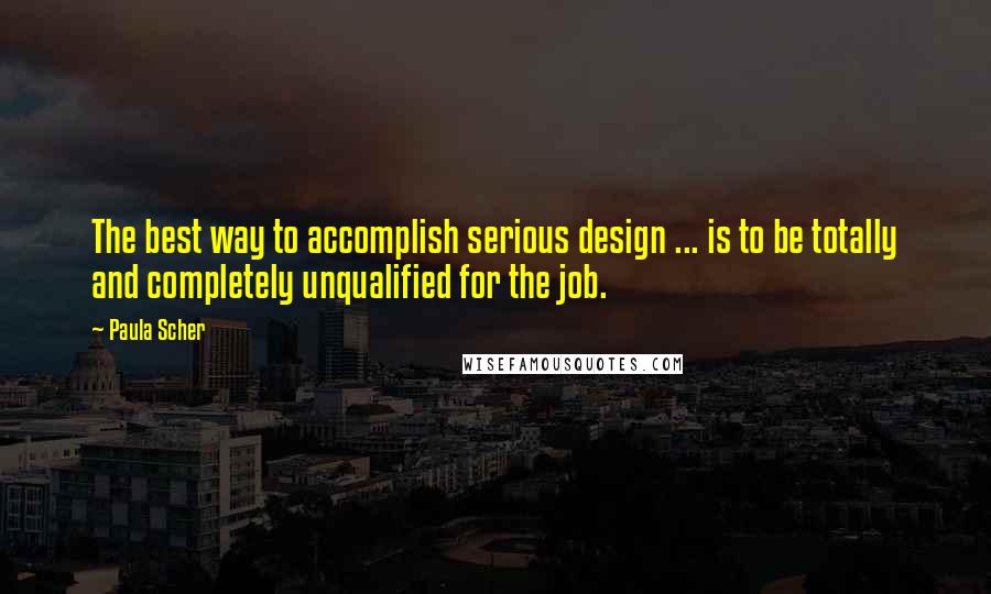 Paula Scher Quotes: The best way to accomplish serious design ... is to be totally and completely unqualified for the job.