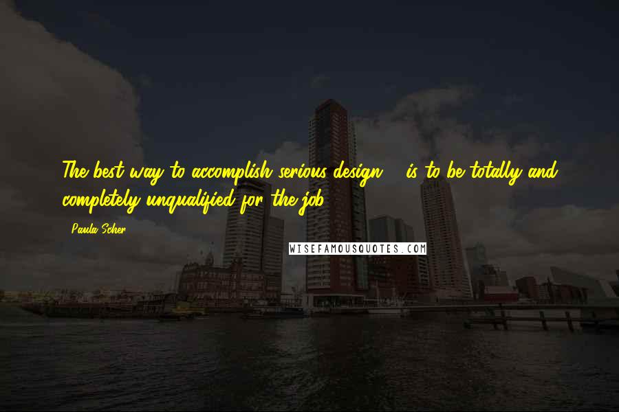 Paula Scher Quotes: The best way to accomplish serious design ... is to be totally and completely unqualified for the job.