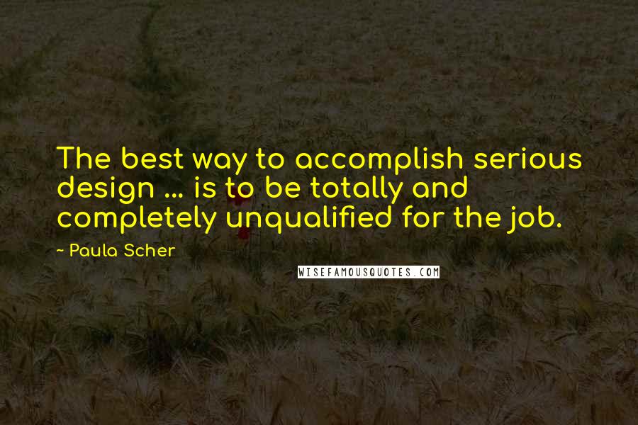 Paula Scher Quotes: The best way to accomplish serious design ... is to be totally and completely unqualified for the job.