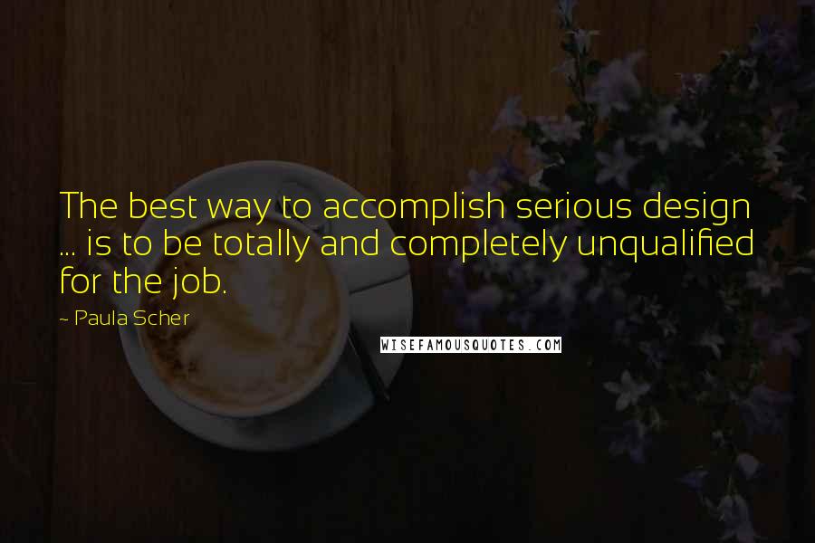 Paula Scher Quotes: The best way to accomplish serious design ... is to be totally and completely unqualified for the job.