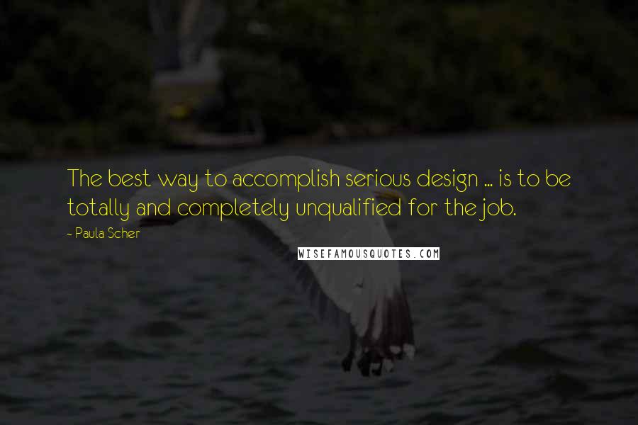 Paula Scher Quotes: The best way to accomplish serious design ... is to be totally and completely unqualified for the job.