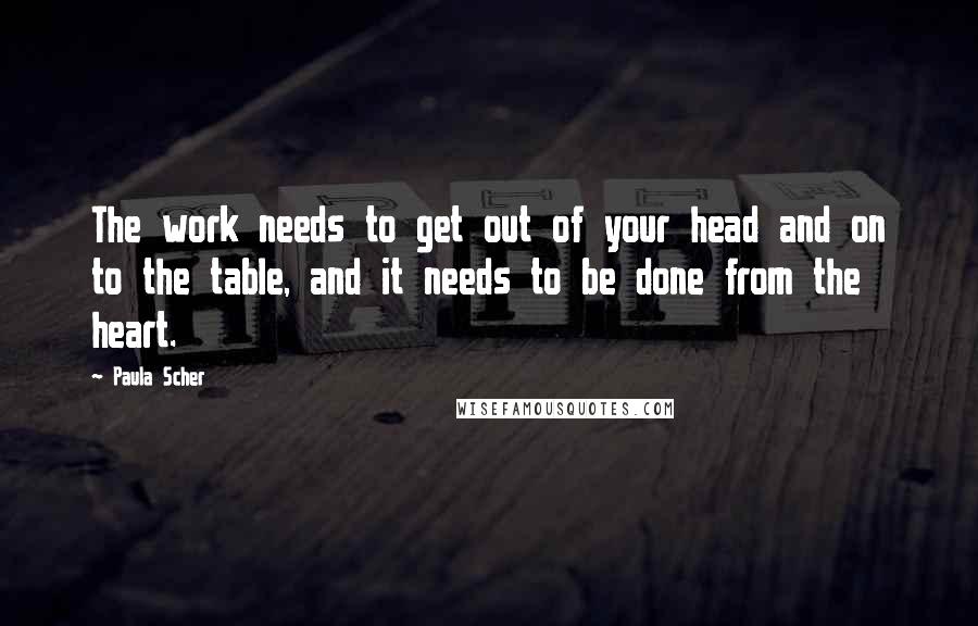 Paula Scher Quotes: The work needs to get out of your head and on to the table, and it needs to be done from the heart.