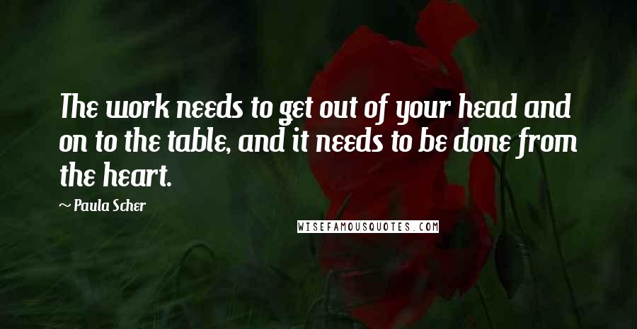 Paula Scher Quotes: The work needs to get out of your head and on to the table, and it needs to be done from the heart.