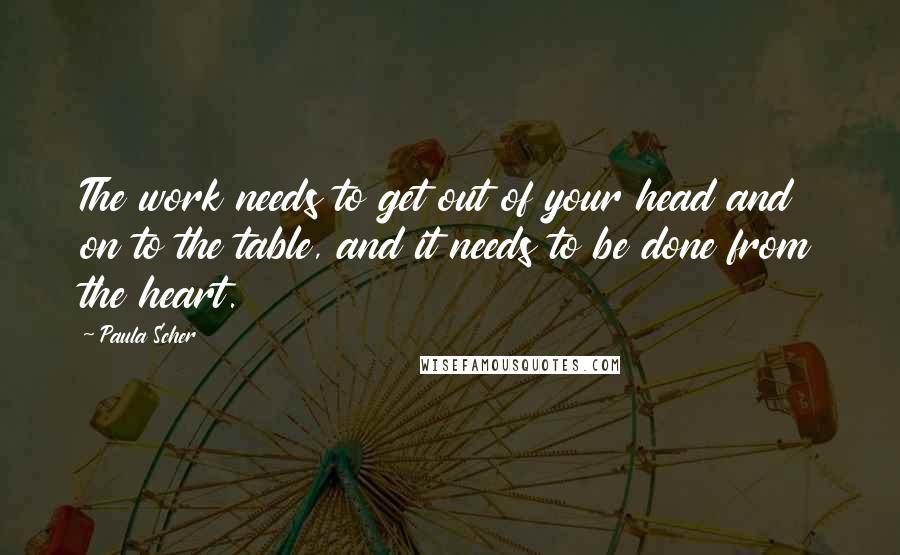 Paula Scher Quotes: The work needs to get out of your head and on to the table, and it needs to be done from the heart.