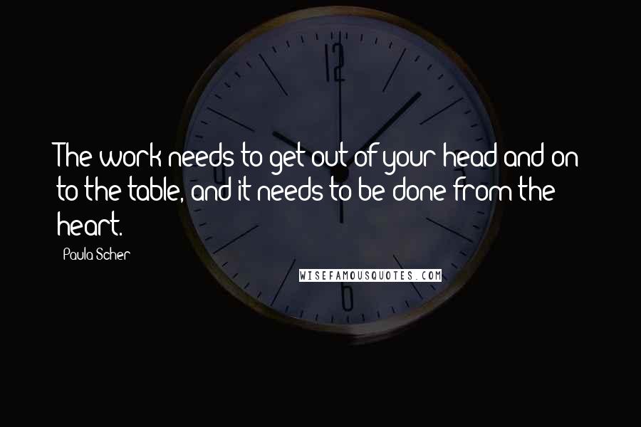 Paula Scher Quotes: The work needs to get out of your head and on to the table, and it needs to be done from the heart.