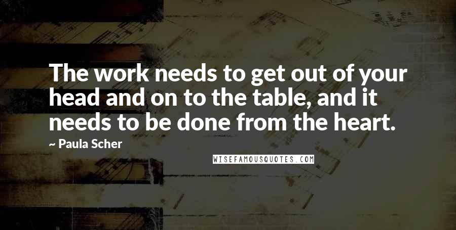 Paula Scher Quotes: The work needs to get out of your head and on to the table, and it needs to be done from the heart.