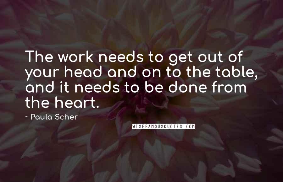 Paula Scher Quotes: The work needs to get out of your head and on to the table, and it needs to be done from the heart.