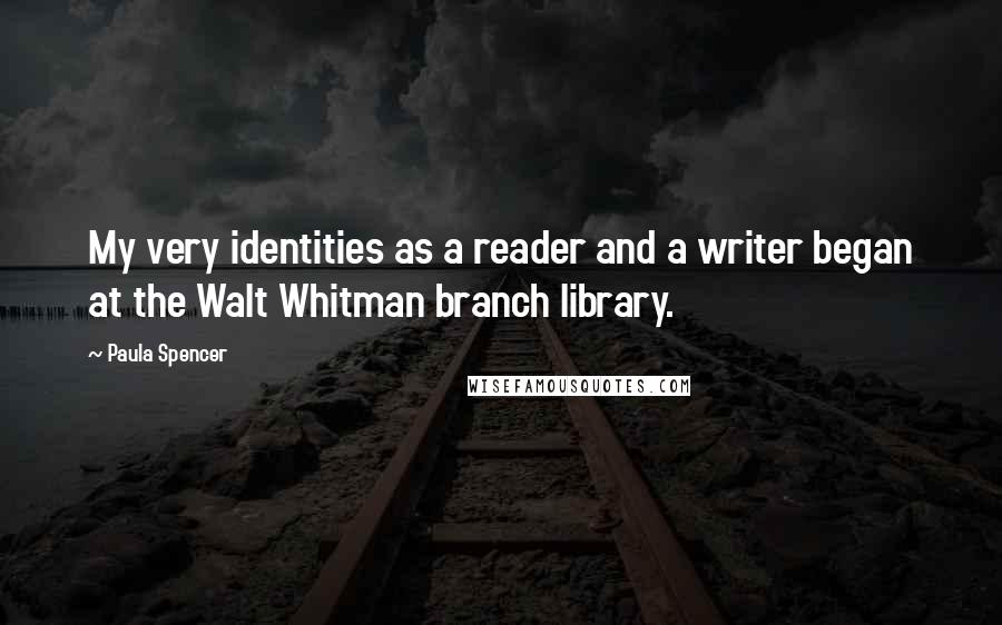 Paula Spencer Quotes: My very identities as a reader and a writer began at the Walt Whitman branch library.