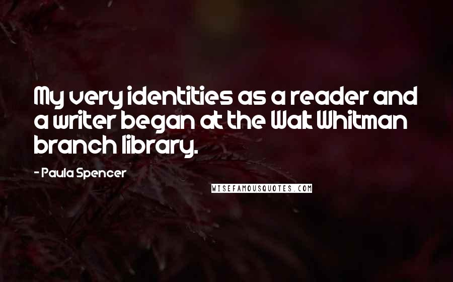 Paula Spencer Quotes: My very identities as a reader and a writer began at the Walt Whitman branch library.