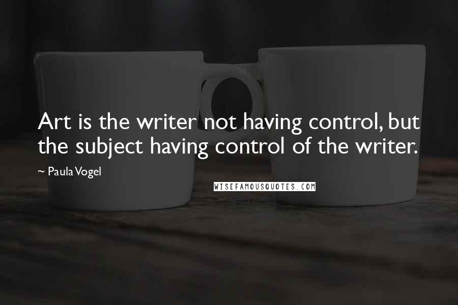 Paula Vogel Quotes: Art is the writer not having control, but the subject having control of the writer.