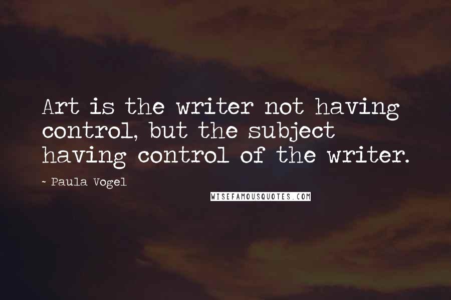 Paula Vogel Quotes: Art is the writer not having control, but the subject having control of the writer.