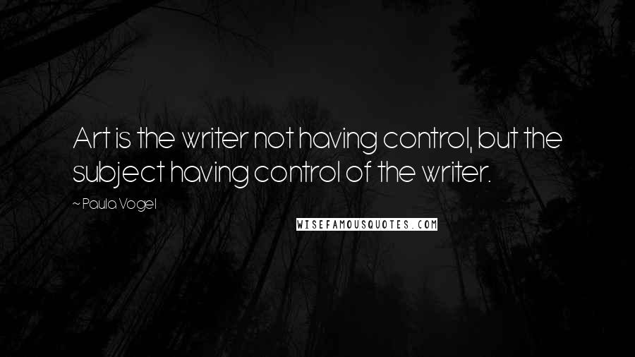 Paula Vogel Quotes: Art is the writer not having control, but the subject having control of the writer.