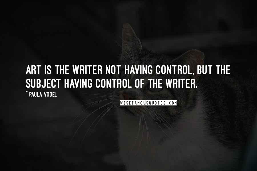 Paula Vogel Quotes: Art is the writer not having control, but the subject having control of the writer.