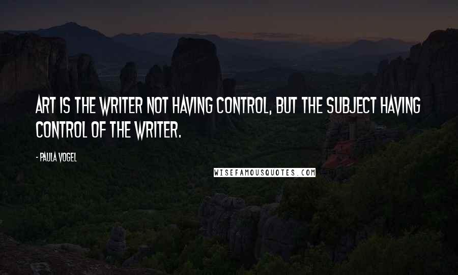 Paula Vogel Quotes: Art is the writer not having control, but the subject having control of the writer.