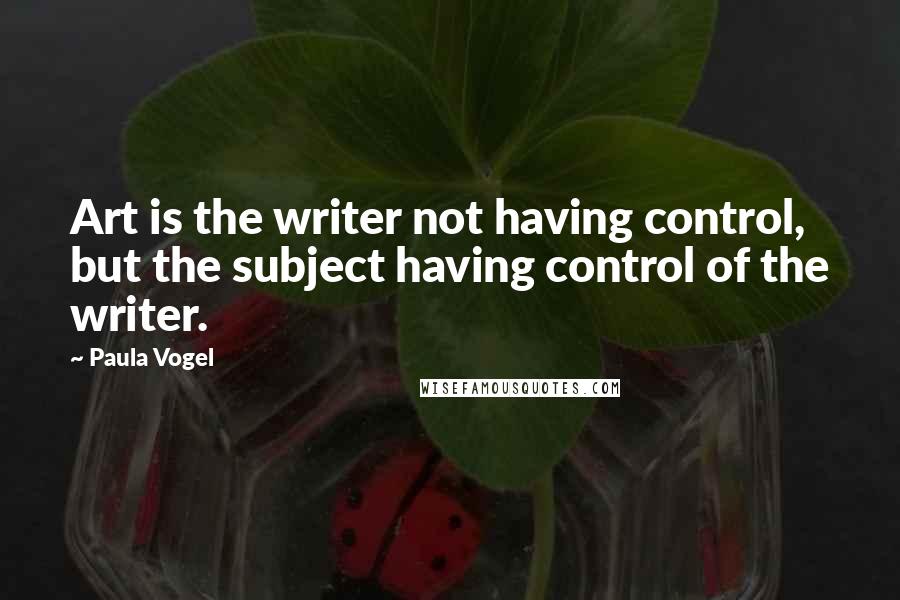 Paula Vogel Quotes: Art is the writer not having control, but the subject having control of the writer.