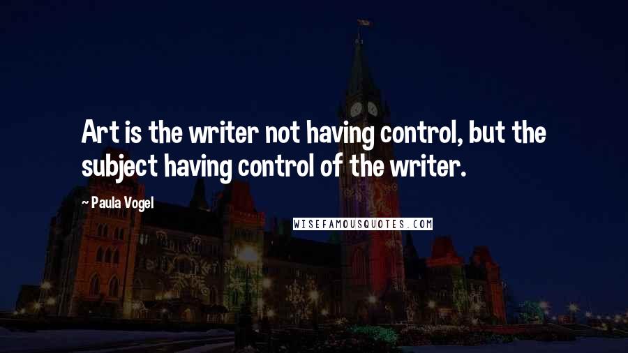 Paula Vogel Quotes: Art is the writer not having control, but the subject having control of the writer.