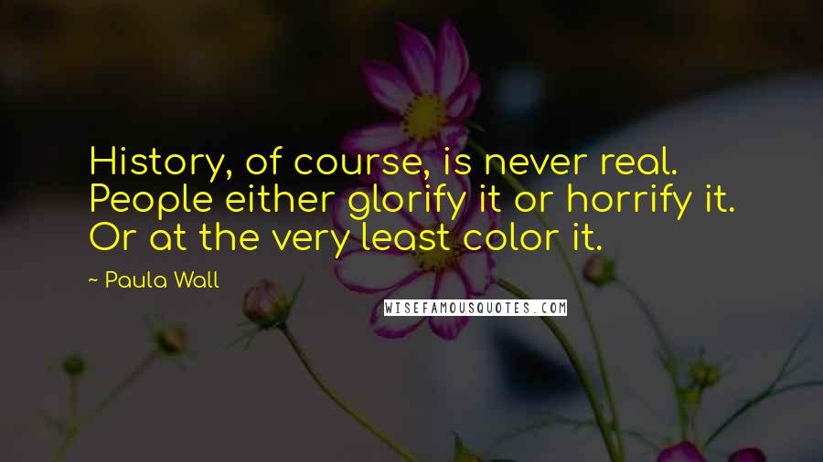 Paula Wall Quotes: History, of course, is never real. People either glorify it or horrify it. Or at the very least color it.