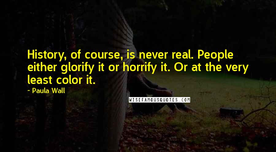 Paula Wall Quotes: History, of course, is never real. People either glorify it or horrify it. Or at the very least color it.