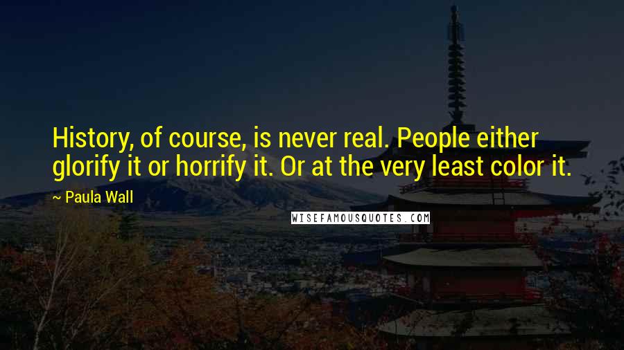 Paula Wall Quotes: History, of course, is never real. People either glorify it or horrify it. Or at the very least color it.